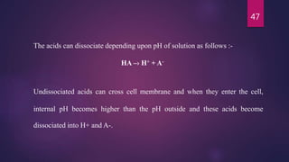 47
The acids can dissociate depending upon pH of solution as follows :-
HA –› H+ + A-
Undissociated acids can cross cell membrane and when they enter the cell,
internal pH becomes higher than the pH outside and these acids become
dissociated into H+ and A-.
 