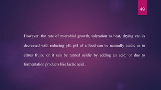 49
However, the rate of microbial growth, toleration to heat, drying etc. is
decreased with reducing pH. pH of a food can be naturally acidic as in
citrus fruits, or it can be turned acidic by adding an acid; or due to
fermentation products like lactic acid .
 