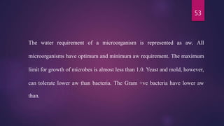 53
The water requirement of a microorganism is represented as aw. All
microorganisms have optimum and minimum aw requirement. The maximum
limit for growth of microbes is almost less than 1.0. Yeast and mold, however,
can tolerate lower aw than bacteria. The Gram +ve bacteria have lower aw
than.
 