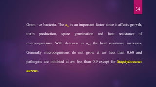 54
Gram –ve bacteria. The aw is an important factor since it affects growth,
toxin production, spore germination and heat resistance of
microorganisms. With decrease in aw, the heat resistance increases.
Generally microorganisms do not grow at aw less than 0.60 and
pathogens are inhibited at aw less than 0.9 except for Staphylococcus
aureus.
 
