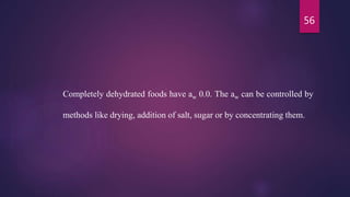 56
Completely dehydrated foods have aw 0.0. The aw can be controlled by
methods like drying, addition of salt, sugar or by concentrating them.
 