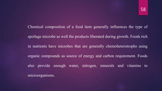 58
Chemical composition of a food item generally influences the type of
spoilage microbe as well the products liberated during growth. Foods rich
in nutrients have microbes that are generally chemoheterotrophs using
organic compounds as source of energy and carbon requirement. Foods
also provide enough water, nitrogen, minerals and vitamins to
microorganisms.
 