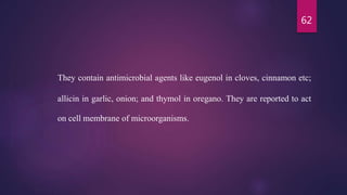 62
They contain antimicrobial agents like eugenol in cloves, cinnamon etc;
allicin in garlic, onion; and thymol in oregano. They are reported to act
on cell membrane of microorganisms.
 