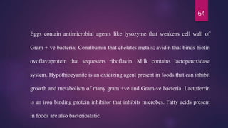 64
Eggs contain antimicrobial agents like lysozyme that weakens cell wall of
Gram + ve bacteria; Conalbumin that chelates metals; avidin that binds biotin
ovoflavoprotein that sequesters riboflavin. Milk contains lactoperoxidase
system. Hypothiocyanite is an oxidizing agent present in foods that can inhibit
growth and metabolism of many gram +ve and Gram-ve bacteria. Lactoferrin
is an iron binding protein inhibitor that inhibits microbes. Fatty acids present
in foods are also bacteriostatic.
 