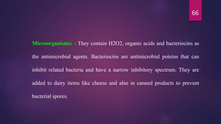 66
Microorganisms: - They contain H2O2, organic acids and bacteriocins as
the antimicrobial agents. Bacteriocins are antimicrobial poteins that can
inhibit related bacteria and have a narrow inhibitory spectrum. They are
added to dairy items like cheese and also in canned products to prevent
bacterial spores.
 