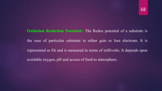 68
Oxidation Reduction Potential:- The Redox potential of a substrate is
the ease of particular substrate to either gain or lose electrons. It is
represented as Eh and is measured in terms of millivolts. It depends upon
available oxygen, pH and access of food to atmosphere.
 