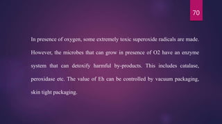 70
In presence of oxygen, some extremely toxic superoxide radicals are made.
However, the microbes that can grow in presence of O2 have an enzyme
system that can detoxify harmful by-products. This includes catalase,
peroxidase etc. The value of Eh can be controlled by vacuum packaging,
skin tight packaging.
 