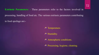 72
Extrinsic Parameters: - These parameters refer to the factors involved in
processing, handling of food etc. The various extrinsic parameters contributing
to food spoilage are:-
Temperature.
Humidity.
Atmospheric conditions.
Processing, hygiene, cleaning.
 