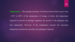 74
Temperature: - The spoilage microbes of food have been found to grow from
- 10°C to 80°C. If the temperature of storage is below the temperature
required for growth of spoilage organism, the growth of the pathogen may
stop temporarily. However, if the temperature exceeds the maximum
temperature tolerated by microbes; the pathogen is harmed.
 