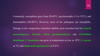 75
Commonly, mesophiles grow from 20-45°C, psychrotrophs (-5 to 35°C), and
thermophiles (40-80°C). However, most of the pathogens are mesophilic.
Storage at low temperature therefore inhibits most microbes but for Listeria
monocytogenes, Yersinia, Vibrio parahaemolyticus and Clostridium
botulinum. C. botulinum can grow at temperature as low as 10°C; S. aureus
at 7°C and Salmonella typhimurium at 5-6°C.
 