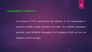 78
An increase in CO2 concentration and decrease in O2 concentration is
reported to inhibit aerobic microbes and molds. The modified atmosphere
generally called Modified Atmosphere for Packaging (MAP) can have an
influence on food spoilage.
Atmospheric Conditions: -
 