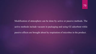 79
Modification of atmosphere can be done by active or passive methods. The
active methods include vacuum in packaging and using O2 adsorbent while
passive effects are brought about by respiration of microbes in the product.
 