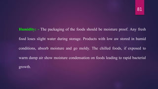 81
Humidity: - The packaging of the foods should be moisture proof. Any fresh
food loses slight water during storage. Products with low aw stored in humid
conditions, absorb moisture and go moldy. The chilled foods, if exposed to
warm damp air show moisture condensation on foods leading to rapid bacterial
growth.
 