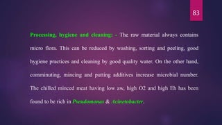 83
Processing, hygiene and cleaning: - The raw material always contains
micro flora. This can be reduced by washing, sorting and peeling, good
hygiene practices and cleaning by good quality water. On the other hand,
comminuting, mincing and putting additives increase microbial number.
The chilled minced meat having low aw, high O2 and high Eh has been
found to be rich in Pseudomonas & Acinetobacter.
 