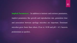 85
Implicit Parameters: - In addition to intrinsic and extrinsic parameters,
implicit parameters like growth and reproduction rate, generation time
and association between spoilage microbes are important. Dominant
microbes grow faster than others. If aw is >0.98 and pH > 4.5, bacteria
predominate as spoilers.
 