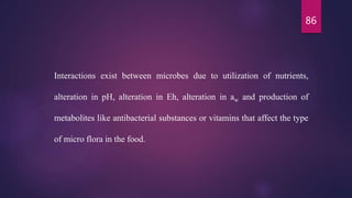 86
Interactions exist between microbes due to utilization of nutrients,
alteration in pH, alteration in Eh, alteration in aw and production of
metabolites like antibacterial substances or vitamins that affect the type
of micro flora in the food.
 