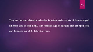89
They are the most abundant microbes in nature and a variety of them can spoil
different kind of food items. The common type of bacteria that can spoil food
may belong to one of the following types:-
 
