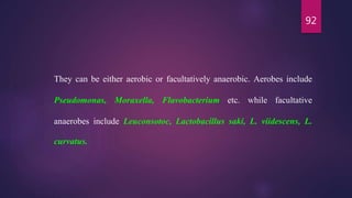 92
They can be either aerobic or facultatively anaerobic. Aerobes include
Pseudomonas, Moraxella, Flavobacterium etc. while facultative
anaerobes include Leuconsotoc, Lactobacillus saki, L. viidescens, L.
curvatus.
 