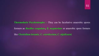 93
Thermoduric Psychrotrophs: - They can be facultative anaerobic spores
formers as Bacillus coagulans, B. megaterium or anaerobic spore formers
like Clostridium lavamie, C. esterthecium, C. algidicarni.
 