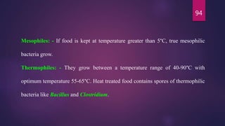 94
Mesophiles: - If food is kept at temperature greater than 5°C, true mesophilic
bacteria grow.
Thermophiles: - They grow between a temperature range of 40-90°C with
optimum temperature 55-65°C. Heat treated food contains spores of thermophilic
bacteria like Bacillus and Clostridium.
 