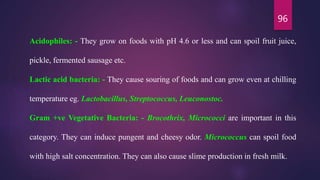 96
Acidophiles: - They grow on foods with pH 4.6 or less and can spoil fruit juice,
pickle, fermented sausage etc.
Lactic acid bacteria: - They cause souring of foods and can grow even at chilling
temperature eg. Lactobacillus, Streptococcus, Leuconostoc.
Gram +ve Vegetative Bacteria: - Brocothrix, Micrococci are important in this
category. They can induce pungent and cheesy odor. Micrococcus can spoil food
with high salt concentration. They can also cause slime production in fresh milk.
 