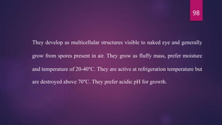 98
They develop as multicellular structures visible to naked eye and generally
grow from spores present in air. They grow as fluffy mass, prefer moisture
and temperature of 20-40°C. They are active at refrigeration temperature but
are destroyed above 70°C. They prefer acidic pH for growth.
 