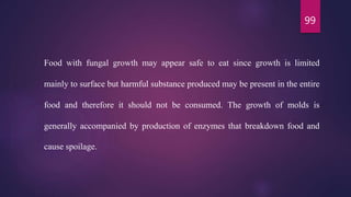 99
Food with fungal growth may appear safe to eat since growth is limited
mainly to surface but harmful substance produced may be present in the entire
food and therefore it should not be consumed. The growth of molds is
generally accompanied by production of enzymes that breakdown food and
cause spoilage.
 