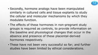 12
• Secondly, hormone analogs have been manipulated
similarly in cultured cells and tissue explants to study
the cellular and molecular mechanisms by which they
modulate function.
• The effects of these hormones in non-pregnant study
groups is required as controls, to provide information on
the baseline and physiological changes that occur in the
absence and presence of these placental-derived
hormones respectively.
• These have not been very successful so far; and further
studies have been limited by ethical considerations.
 