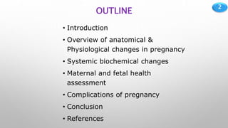2
OUTLINE
• Introduction
• Overview of anatomical &
Physiological changes in pregnancy
• Systemic biochemical changes
• Maternal and fetal health
assessment
• Complications of pregnancy
• Conclusion
• References
 