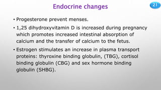 21
Endocrine changes
• Progesterone prevent menses.
• 1,25 dihydroxyvitamin D is increased during pregnancy
which promotes increased intestinal absorption of
calcium and the transfer of calcium to the fetus.
• Estrogen stimulates an increase in plasma transport
proteins: thyroxine binding globulin, (TBG), cortisol
binding globulin (CBG) and sex hormone binding
globulin (SHBG).
 