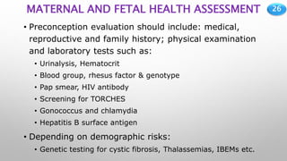 26
MATERNAL AND FETAL HEALTH ASSESSMENT
• Preconception evaluation should include: medical,
reproductive and family history; physical examination
and laboratory tests such as:
• Urinalysis, Hematocrit
• Blood group, rhesus factor & genotype
• Pap smear, HIV antibody
• Screening for TORCHES
• Gonococcus and chlamydia
• Hepatitis B surface antigen
• Depending on demographic risks:
• Genetic testing for cystic fibrosis, Thalassemias, IBEMs etc.
 