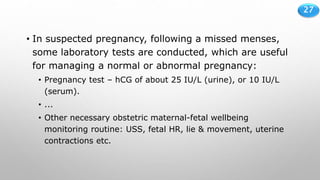 27
• In suspected pregnancy, following a missed menses,
some laboratory tests are conducted, which are useful
for managing a normal or abnormal pregnancy:
• Pregnancy test – hCG of about 25 IU/L (urine), or 10 IU/L
(serum).
• ...
• Other necessary obstetric maternal-fetal wellbeing
monitoring routine: USS, fetal HR, lie & movement, uterine
contractions etc.
 