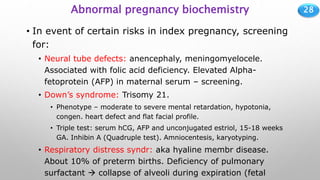 28
Abnormal pregnancy biochemistry
• In event of certain risks in index pregnancy, screening
for:
• Neural tube defects: anencephaly, meningomyelocele.
Associated with folic acid deficiency. Elevated Alpha-
fetoprotein (AFP) in maternal serum – screening.
• Down’s syndrome: Trisomy 21.
• Phenotype – moderate to severe mental retardation, hypotonia,
congen. heart defect and flat facial profile.
• Triple test: serum hCG, AFP and unconjugated estriol, 15-18 weeks
GA. Inhibin A (Quadruple test). Amniocentesis, karyotyping.
• Respiratory distress syndr: aka hyaline membr disease.
About 10% of preterm births. Deficiency of pulmonary
surfactant  collapse of alveoli during expiration (fetal
 