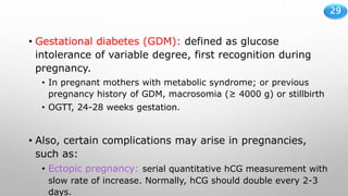 29
• Gestational diabetes (GDM): defined as glucose
intolerance of variable degree, first recognition during
pregnancy.
• In pregnant mothers with metabolic syndrome; or previous
pregnancy history of GDM, macrosomia (≥ 4000 g) or stillbirth
• OGTT, 24-28 weeks gestation.
• Also, certain complications may arise in pregnancies,
such as:
• Ectopic pregnancy: serial quantitative hCG measurement with
slow rate of increase. Normally, hCG should double every 2-3
days.
 