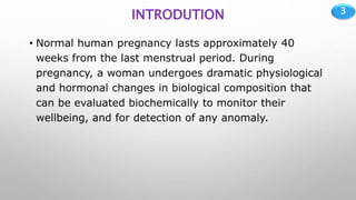 3
INTRODUTION
• Normal human pregnancy lasts approximately 40
weeks from the last menstrual period. During
pregnancy, a woman undergoes dramatic physiological
and hormonal changes in biological composition that
can be evaluated biochemically to monitor their
wellbeing, and for detection of any anomaly.
 
