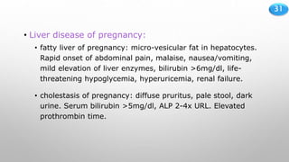 31
• Liver disease of pregnancy:
• fatty liver of pregnancy: micro-vesicular fat in hepatocytes.
Rapid onset of abdominal pain, malaise, nausea/vomiting,
mild elevation of liver enzymes, bilirubin >6mg/dl, life-
threatening hypoglycemia, hyperuricemia, renal failure.
• cholestasis of pregnancy: diffuse pruritus, pale stool, dark
urine. Serum bilirubin >5mg/dl, ALP 2-4x URL. Elevated
prothrombin time.
 
