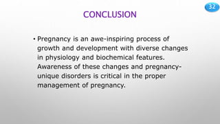 32
CONCLUSION
• Pregnancy is an awe-inspiring process of
growth and development with diverse changes
in physiology and biochemical features.
Awareness of these changes and pregnancy-
unique disorders is critical in the proper
management of pregnancy.
 
