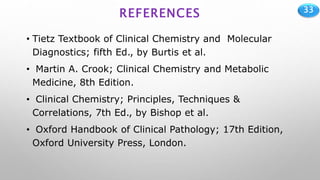 33
REFERENCES
• Tietz Textbook of Clinical Chemistry and Molecular
Diagnostics; fifth Ed., by Burtis et al.
• Martin A. Crook; Clinical Chemistry and Metabolic
Medicine, 8th Edition.
• Clinical Chemistry; Principles, Techniques &
Correlations, 7th Ed., by Bishop et al.
• Oxford Handbook of Clinical Pathology; 17th Edition,
Oxford University Press, London.
 