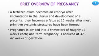 4
BRIEF OVERVIEW OF PREGNANCY
• A fertilized ovum becomes an embryo after
implantation in the uterus and development of a
placenta; then becomes a fetus at 10 weeks after most
primitive systemic structures have been formed.
• Pregnancy is divided into 3 trimesters of roughly 13
weeks each; and term pregnancy is adduced at 37 –
42 weeks of gestation.
 