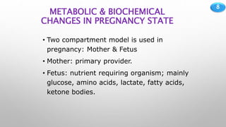 8
METABOLIC & BIOCHEMICAL
CHANGES IN PREGNANCY STATE
• Two compartment model is used in
pregnancy: Mother & Fetus
• Mother: primary provider.
• Fetus: nutrient requiring organism; mainly
glucose, amino acids, lactate, fatty acids,
ketone bodies.
 