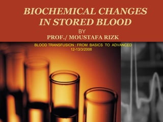 BIOCHEMICAL CHANGES
IN STORED BLOOD
BY
PROF./ MOUSTAFA RIZK
BLOOD TRANSFUSION : FROM BASICS TO ADVANCED
12-13/3/2008
 