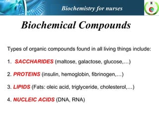 Biochemistry for nurses
Biochemical Compounds
Types of organic compounds found in all living things include:
1. SACCHARIDES (maltose, galactose, glucose,…)
2. PROTEINS (insulin, hemoglobin, fibrinogen,…)
3. LIPIDS (Fats: oleic acid, triglyceride, cholesterol,…)
4. NUCLEIC ACIDS (DNA, RNA)
 