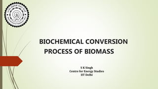 BIOCHEMICAL CONVERSION
PROCESS OF BIOMASS
S K Singh
Centre for Energy Studies
IIT Delhi
 