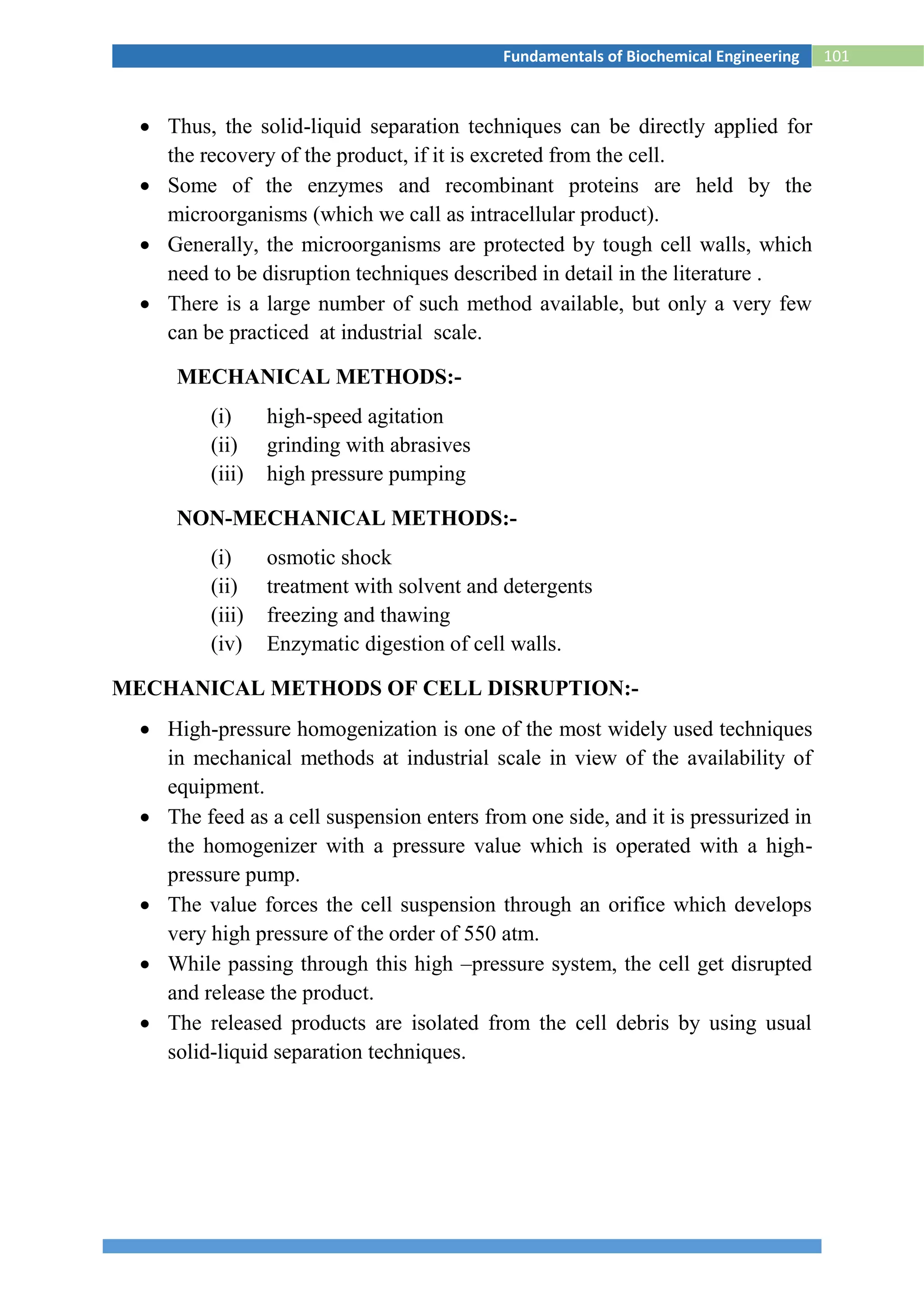 101Fundamentals of Biochemical Engineering
 Thus, the solid-liquid separation techniques can be directly applied for
the recovery of the product, if it is excreted from the cell.
 Some of the enzymes and recombinant proteins are held by the
microorganisms (which we call as intracellular product).
 Generally, the microorganisms are protected by tough cell walls, which
need to be disruption techniques described in detail in the literature .
 There is a large number of such method available, but only a very few
can be practiced at industrial scale.
MECHANICAL METHODS:-
(i) high-speed agitation
(ii) grinding with abrasives
(iii) high pressure pumping
NON-MECHANICAL METHODS:-
(i) osmotic shock
(ii) treatment with solvent and detergents
(iii) freezing and thawing
(iv) Enzymatic digestion of cell walls.
MECHANICAL METHODS OF CELL DISRUPTION:-
 High-pressure homogenization is one of the most widely used techniques
in mechanical methods at industrial scale in view of the availability of
equipment.
 The feed as a cell suspension enters from one side, and it is pressurized in
the homogenizer with a pressure value which is operated with a high-
pressure pump.
 The value forces the cell suspension through an orifice which develops
very high pressure of the order of 550 atm.
 While passing through this high –pressure system, the cell get disrupted
and release the product.
 The released products are isolated from the cell debris by using usual
solid-liquid separation techniques.
 