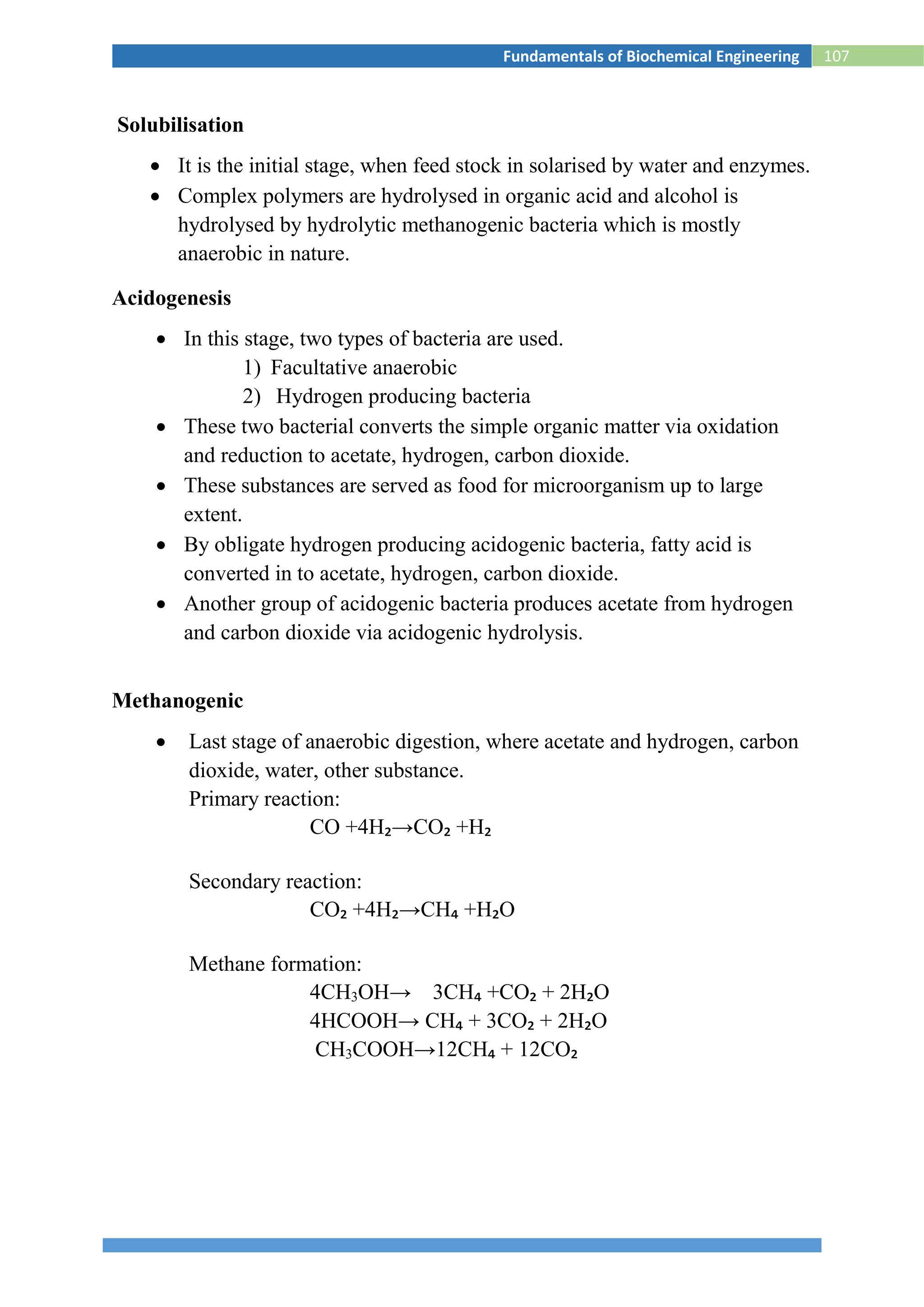 107Fundamentals of Biochemical Engineering
Solubilisation
 It is the initial stage, when feed stock in solarised by water and enzymes.
 Complex polymers are hydrolysed in organic acid and alcohol is
hydrolysed by hydrolytic methanogenic bacteria which is mostly
anaerobic in nature.
Acidogenesis
 In this stage, two types of bacteria are used.
1) Facultative anaerobic
2) Hydrogen producing bacteria
 These two bacterial converts the simple organic matter via oxidation
and reduction to acetate, hydrogen, carbon dioxide.
 These substances are served as food for microorganism up to large
extent.
 By obligate hydrogen producing acidogenic bacteria, fatty acid is
converted in to acetate, hydrogen, carbon dioxide.
 Another group of acidogenic bacteria produces acetate from hydrogen
and carbon dioxide via acidogenic hydrolysis.
Methanogenic
 Last stage of anaerobic digestion, where acetate and hydrogen, carbon
dioxide, water, other substance.
Primary reaction:
CO +4H₂→CO₂ +H₂
Secondary reaction:
CO₂ +4H₂→CH₄ +H₂O
Methane formation:
4CH3OH→ 3CH₄ +CO₂ + 2H₂O
4HCOOH→ CH₄ + 3CO₂ + 2H₂O
CH3COOH→12CH₄ + 12CO₂
 
