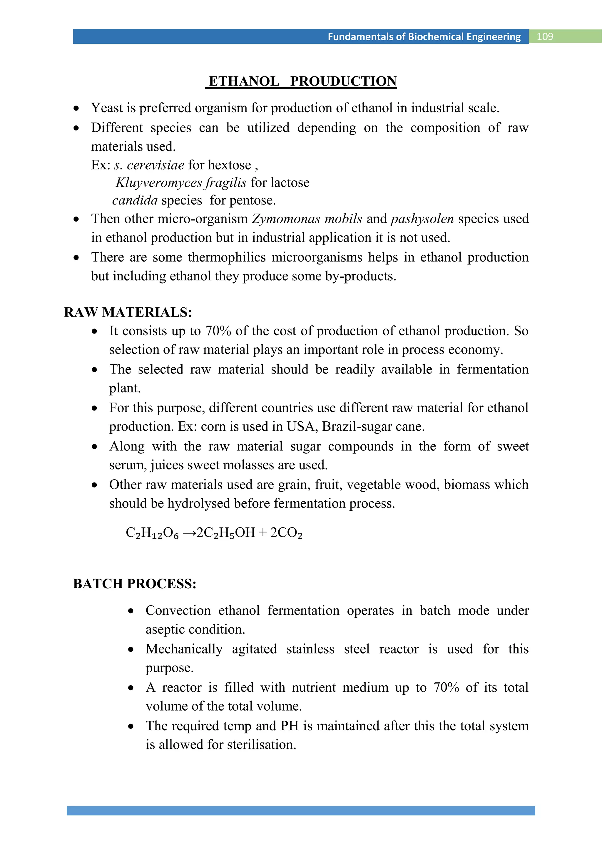 109Fundamentals of Biochemical Engineering
ETHANOL PROUDUCTION
 Yeast is preferred organism for production of ethanol in industrial scale.
 Different species can be utilized depending on the composition of raw
materials used.
Ex: s. cerevisiae for hextose ,
Kluyveromyces fragilis for lactose
candida species for pentose.
 Then other micro-organism Zymomonas mobils and pashysolen species used
in ethanol production but in industrial application it is not used.
 There are some thermophilics microorganisms helps in ethanol production
but including ethanol they produce some by-products.
RAW MATERIALS:
 It consists up to 70% of the cost of production of ethanol production. So
selection of raw material plays an important role in process economy.
 The selected raw material should be readily available in fermentation
plant.
 For this purpose, different countries use different raw material for ethanol
production. Ex: corn is used in USA, Brazil-sugar cane.
 Along with the raw material sugar compounds in the form of sweet
serum, juices sweet molasses are used.
 Other raw materials used are grain, fruit, vegetable wood, biomass which
should be hydrolysed before fermentation process.
C₂H₁₂O₆ →2C₂H₅OH + 2CO₂
BATCH PROCESS:
 Convection ethanol fermentation operates in batch mode under
aseptic condition.
 Mechanically agitated stainless steel reactor is used for this
purpose.
 A reactor is filled with nutrient medium up to 70% of its total
volume of the total volume.
 The required temp and PH is maintained after this the total system
is allowed for sterilisation.
 