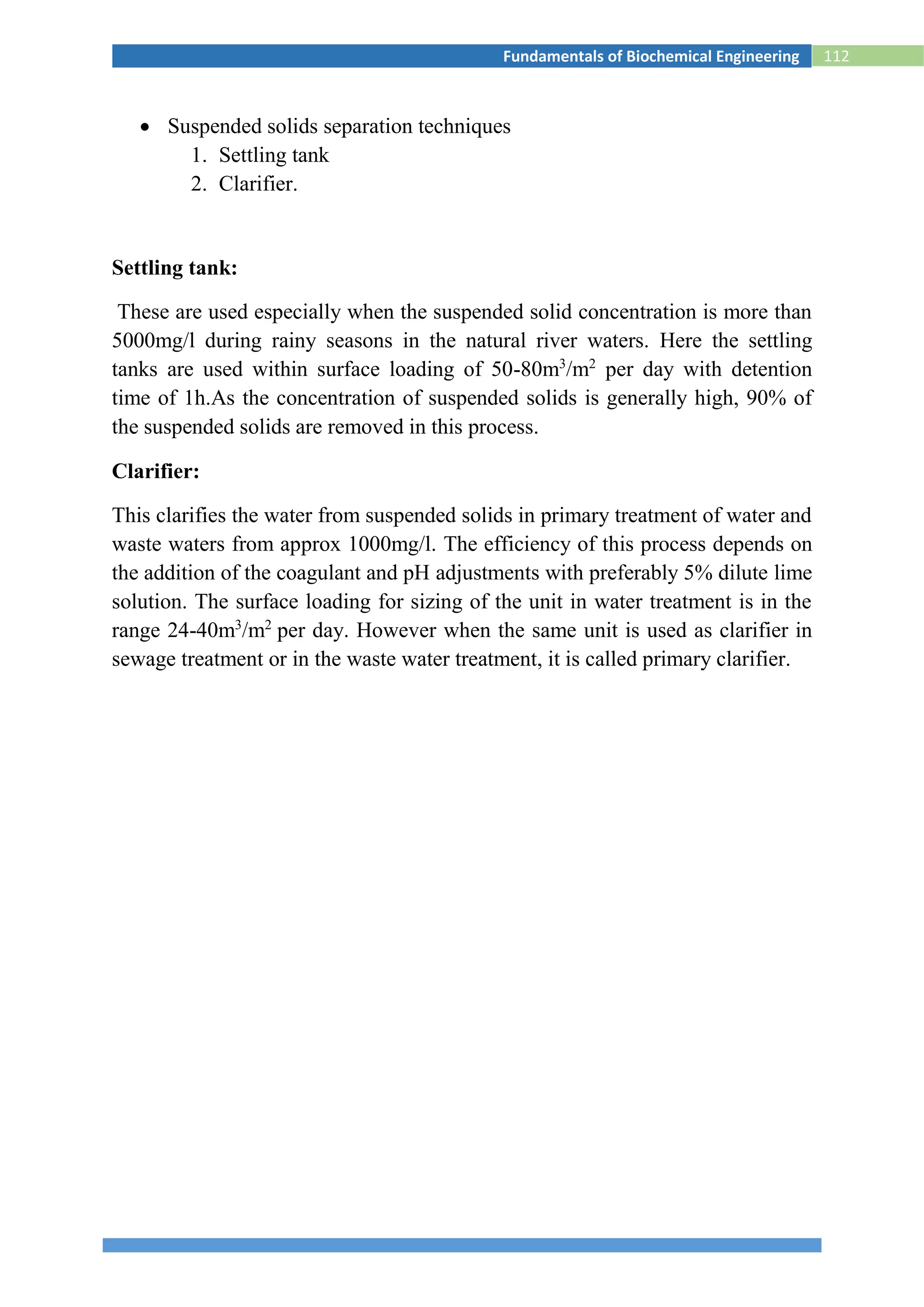 112Fundamentals of Biochemical Engineering
 Suspended solids separation techniques
1. Settling tank
2. Clarifier.
Settling tank:
These are used especially when the suspended solid concentration is more than
5000mg/l during rainy seasons in the natural river waters. Here the settling
tanks are used within surface loading of 50-80m3
/m2
per day with detention
time of 1h.As the concentration of suspended solids is generally high, 90% of
the suspended solids are removed in this process.
Clarifier:
This clarifies the water from suspended solids in primary treatment of water and
waste waters from approx 1000mg/l. The efficiency of this process depends on
the addition of the coagulant and pH adjustments with preferably 5% dilute lime
solution. The surface loading for sizing of the unit in water treatment is in the
range 24-40m3
/m2
per day. However when the same unit is used as clarifier in
sewage treatment or in the waste water treatment, it is called primary clarifier.
 