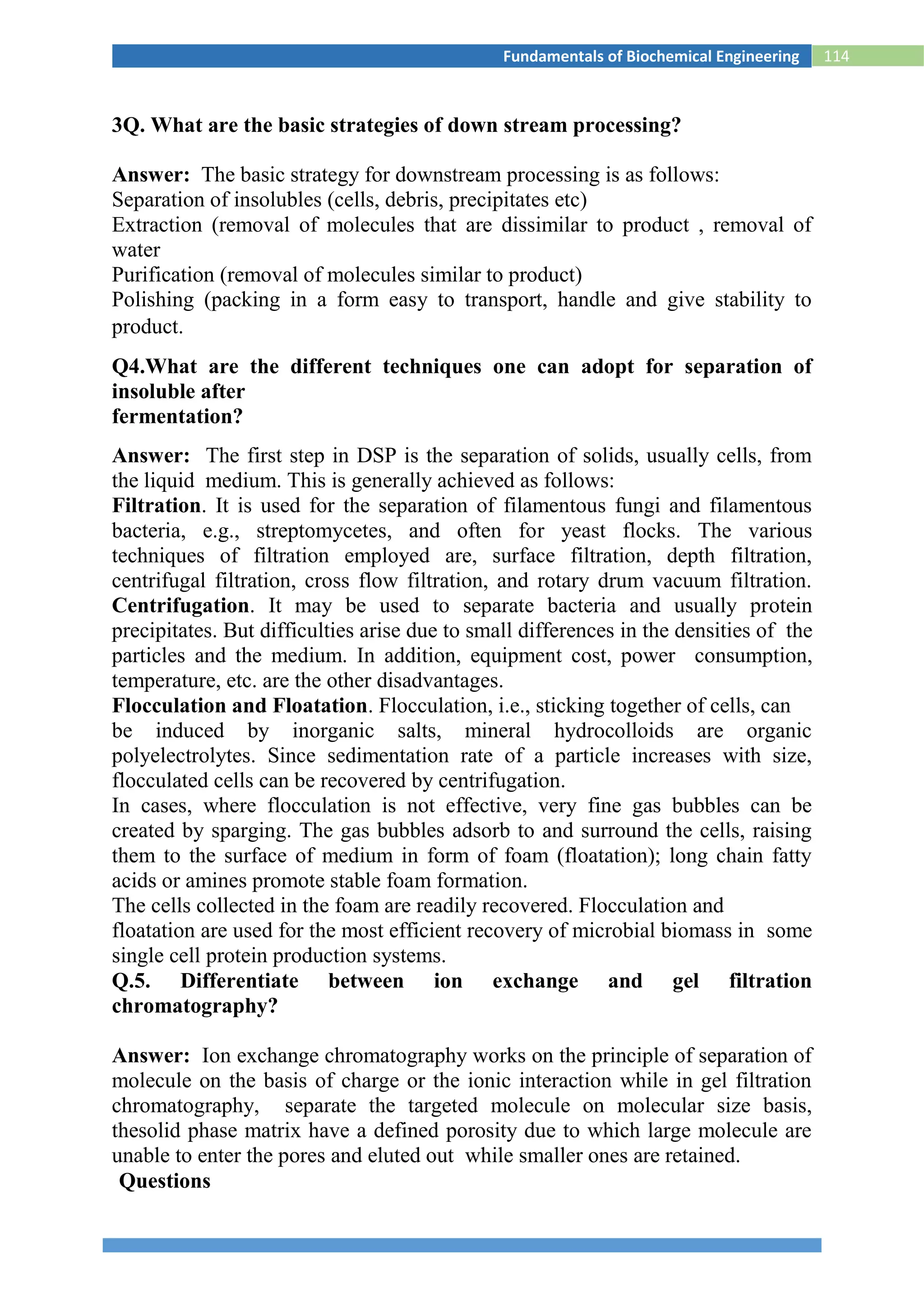 114Fundamentals of Biochemical Engineering
3Q. What are the basic strategies of down stream processing?
Answer: The basic strategy for downstream processing is as follows:
Separation of insolubles (cells, debris, precipitates etc)
Extraction (removal of molecules that are dissimilar to product , removal of
water
Purification (removal of molecules similar to product)
Polishing (packing in a form easy to transport, handle and give stability to
product.
Q4.What are the different techniques one can adopt for separation of
insoluble after
fermentation?
Answer: The first step in DSP is the separation of solids, usually cells, from
the liquid medium. This is generally achieved as follows:
Filtration. It is used for the separation of filamentous fungi and filamentous
bacteria, e.g., streptomycetes, and often for yeast flocks. The various
techniques of filtration employed are, surface filtration, depth filtration,
centrifugal filtration, cross flow filtration, and rotary drum vacuum filtration.
Centrifugation. It may be used to separate bacteria and usually protein
precipitates. But difficulties arise due to small differences in the densities of the
particles and the medium. In addition, equipment cost, power consumption,
temperature, etc. are the other disadvantages.
Flocculation and Floatation. Flocculation, i.e., sticking together of cells, can
be induced by inorganic salts, mineral hydrocolloids are organic
polyelectrolytes. Since sedimentation rate of a particle increases with size,
flocculated cells can be recovered by centrifugation.
In cases, where flocculation is not effective, very fine gas bubbles can be
created by sparging. The gas bubbles adsorb to and surround the cells, raising
them to the surface of medium in form of foam (floatation); long chain fatty
acids or amines promote stable foam formation.
The cells collected in the foam are readily recovered. Flocculation and
floatation are used for the most efficient recovery of microbial biomass in some
single cell protein production systems.
Q.5. Differentiate between ion exchange and gel filtration
chromatography?
Answer: Ion exchange chromatography works on the principle of separation of
molecule on the basis of charge or the ionic interaction while in gel filtration
chromatography, separate the targeted molecule on molecular size basis,
thesolid phase matrix have a defined porosity due to which large molecule are
unable to enter the pores and eluted out while smaller ones are retained.
Questions
 