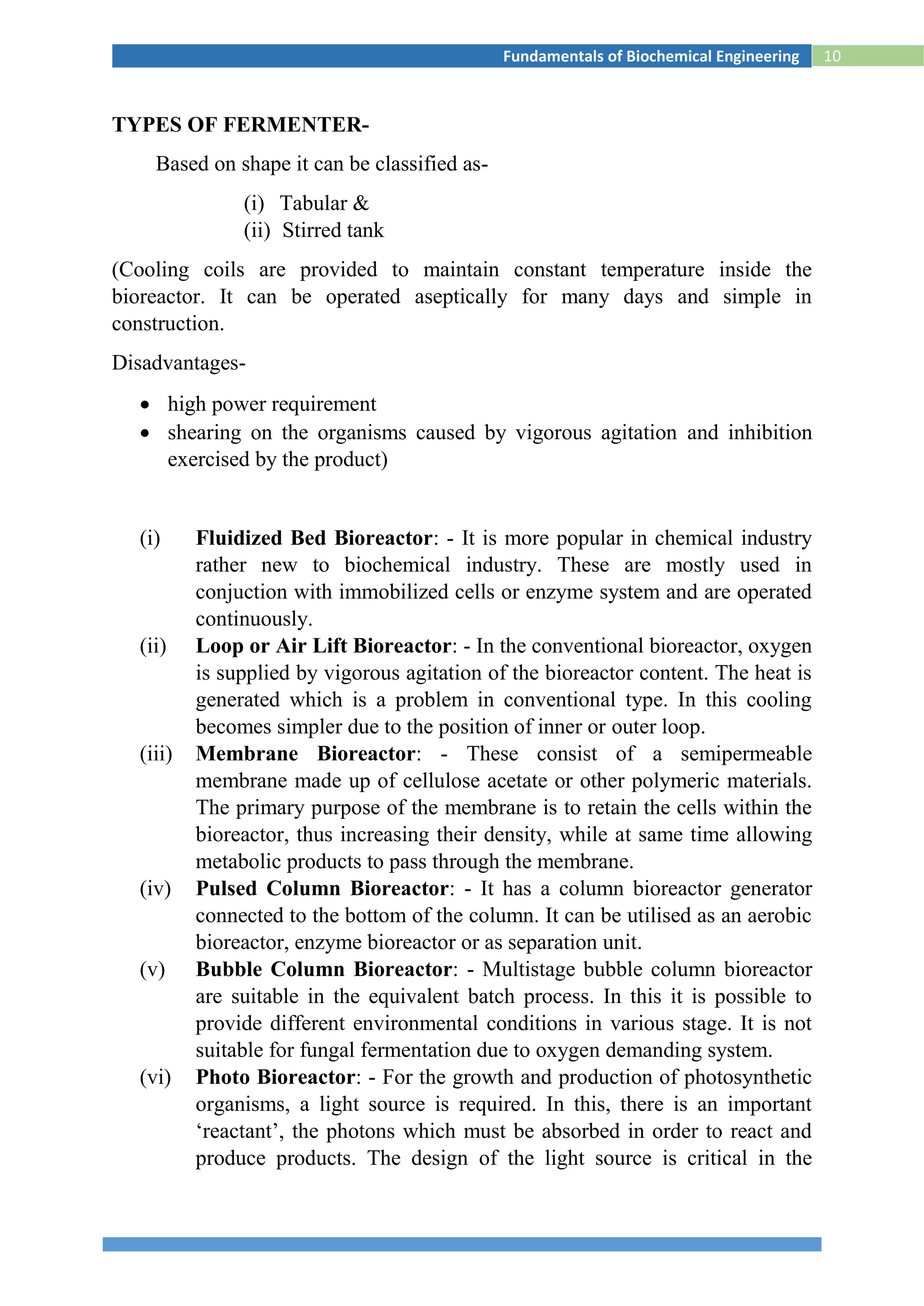 10Fundamentals of Biochemical Engineering
TYPES OF FERMENTER-
Based on shape it can be classified as-
(i) Tabular &
(ii) Stirred tank
(Cooling coils are provided to maintain constant temperature inside the
bioreactor. It can be operated aseptically for many days and simple in
construction.
Disadvantages-
 high power requirement
 shearing on the organisms caused by vigorous agitation and inhibition
exercised by the product)
(i) Fluidized Bed Bioreactor: - It is more popular in chemical industry
rather new to biochemical industry. These are mostly used in
conjuction with immobilized cells or enzyme system and are operated
continuously.
(ii) Loop or Air Lift Bioreactor: - In the conventional bioreactor, oxygen
is supplied by vigorous agitation of the bioreactor content. The heat is
generated which is a problem in conventional type. In this cooling
becomes simpler due to the position of inner or outer loop.
(iii) Membrane Bioreactor: - These consist of a semipermeable
membrane made up of cellulose acetate or other polymeric materials.
The primary purpose of the membrane is to retain the cells within the
bioreactor, thus increasing their density, while at same time allowing
metabolic products to pass through the membrane.
(iv) Pulsed Column Bioreactor: - It has a column bioreactor generator
connected to the bottom of the column. It can be utilised as an aerobic
bioreactor, enzyme bioreactor or as separation unit.
(v) Bubble Column Bioreactor: - Multistage bubble column bioreactor
are suitable in the equivalent batch process. In this it is possible to
provide different environmental conditions in various stage. It is not
suitable for fungal fermentation due to oxygen demanding system.
(vi) Photo Bioreactor: - For the growth and production of photosynthetic
organisms, a light source is required. In this, there is an important
‘reactant’, the photons which must be absorbed in order to react and
produce products. The design of the light source is critical in the
 