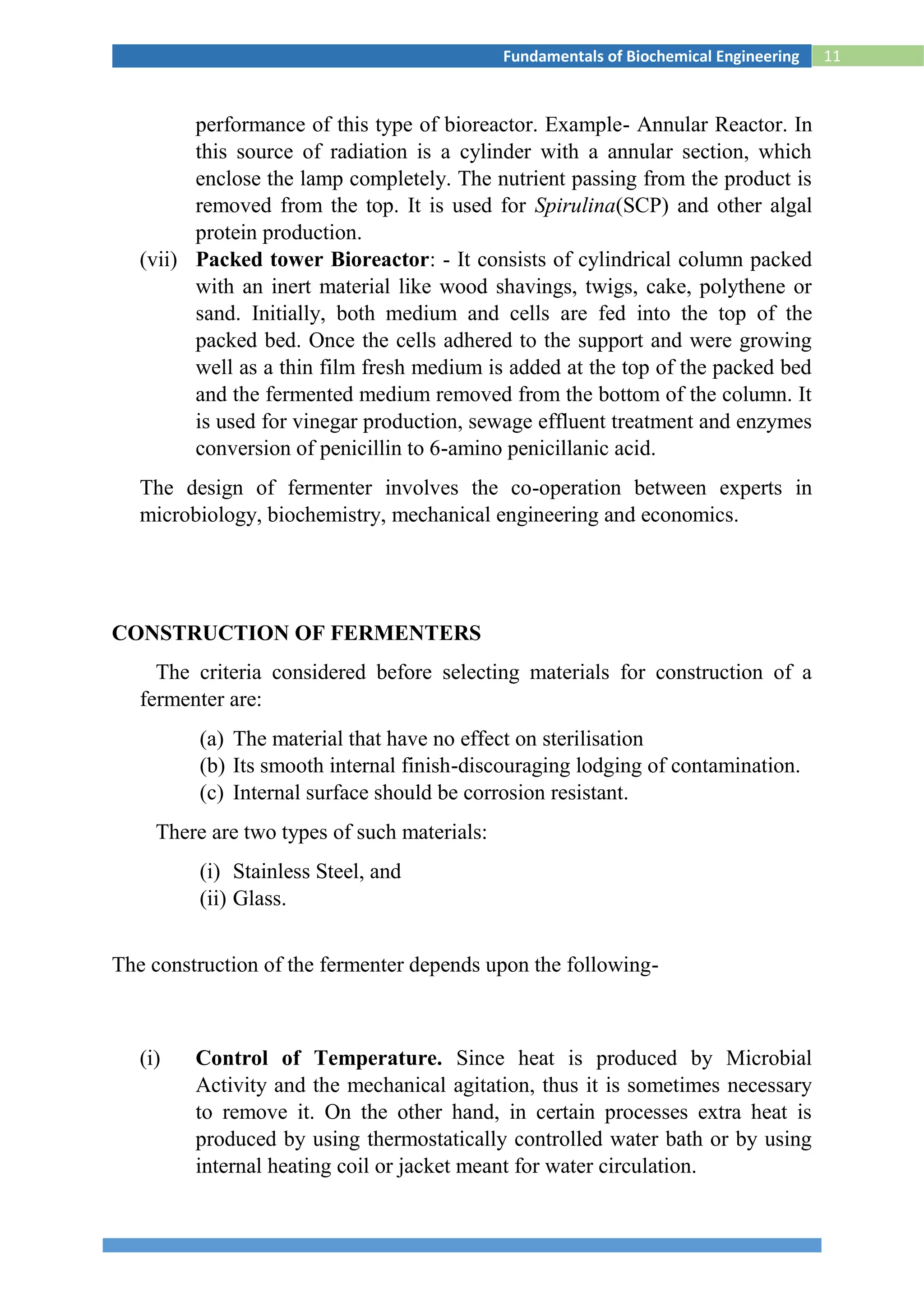 11Fundamentals of Biochemical Engineering
performance of this type of bioreactor. Example- Annular Reactor. In
this source of radiation is a cylinder with a annular section, which
enclose the lamp completely. The nutrient passing from the product is
removed from the top. It is used for Spirulina(SCP) and other algal
protein production.
(vii) Packed tower Bioreactor: - It consists of cylindrical column packed
with an inert material like wood shavings, twigs, cake, polythene or
sand. Initially, both medium and cells are fed into the top of the
packed bed. Once the cells adhered to the support and were growing
well as a thin film fresh medium is added at the top of the packed bed
and the fermented medium removed from the bottom of the column. It
is used for vinegar production, sewage effluent treatment and enzymes
conversion of penicillin to 6-amino penicillanic acid.
The design of fermenter involves the co-operation between experts in
microbiology, biochemistry, mechanical engineering and economics.
CONSTRUCTION OF FERMENTERS
The criteria considered before selecting materials for construction of a
fermenter are:
(a) The material that have no effect on sterilisation
(b) Its smooth internal finish-discouraging lodging of contamination.
(c) Internal surface should be corrosion resistant.
There are two types of such materials:
(i) Stainless Steel, and
(ii) Glass.
The construction of the fermenter depends upon the following-
(i) Control of Temperature. Since heat is produced by Microbial
Activity and the mechanical agitation, thus it is sometimes necessary
to remove it. On the other hand, in certain processes extra heat is
produced by using thermostatically controlled water bath or by using
internal heating coil or jacket meant for water circulation.
 